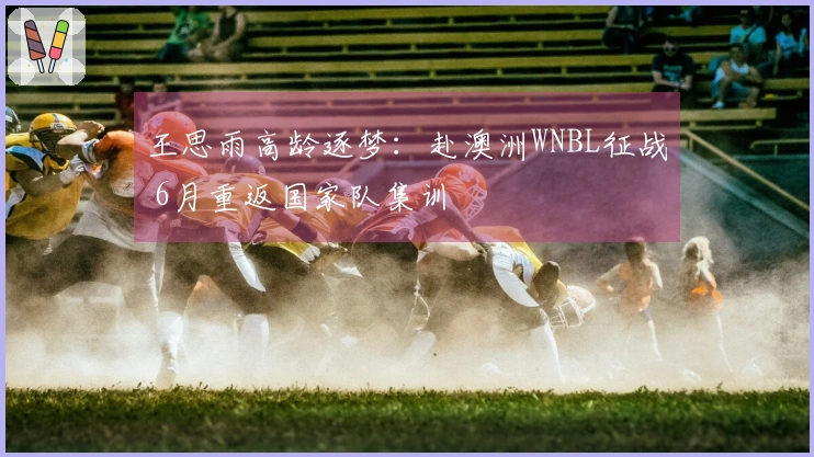 王思雨高龄逐梦：赴澳洲WNBL征战 6月重返国家队集训